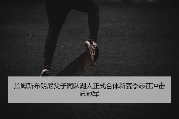 詹姆斯布朗尼父子同队湖人正式合体新赛季志在冲击总冠军